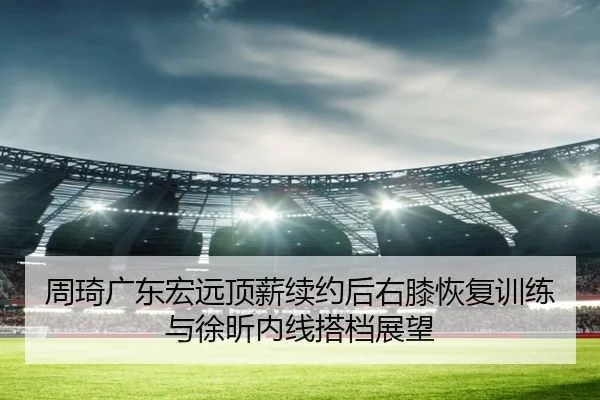 周琦广东宏远顶薪续约后右膝恢复训练与徐昕内线搭档展望