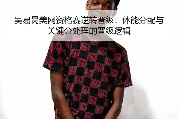 吴易昺美网资格赛逆转晋级：体能分配与关键分处理的晋级逻辑